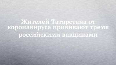 Дмитрий Лопушов - Жителей Татарстана от коронавируса прививают тремя российскими вакцинами - chelny-izvest.ru - респ. Татарстан - Казань