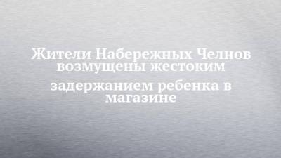 Жители Набережных Челнов возмущены жестоким задержанием ребенка в магазине - chelny-izvest.ru - Набережные Челны