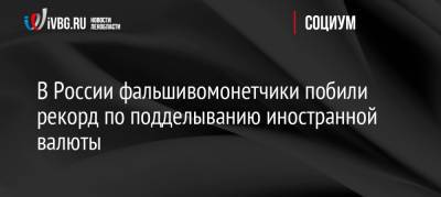 В России фальшивомонетчики побили рекорд по подделыванию иностранной валюты - ivbg.ru - Россия