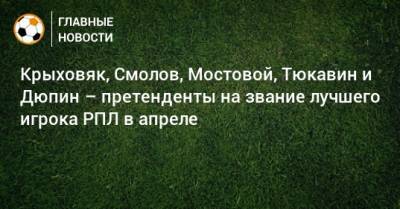 Константин Тюкавин - Андрей Мостовой - Юрий Дюпин - Гжегож Крыховяк - Федор Смолов - Крыховяк, Смолов, Мостовой, Тюкавин и Дюпин – претенденты на звание лучшего игрока РПЛ в апреле - bombardir.ru