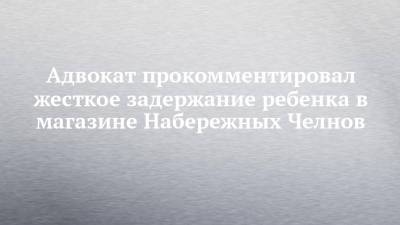 Адвокат прокомментировал жесткое задержание ребенка в магазине Набережных Челнов - chelny-izvest.ru - Набережные Челны