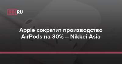 Apple сократит производство AirPods на 30% – Nikkei Asia - rb.ru
