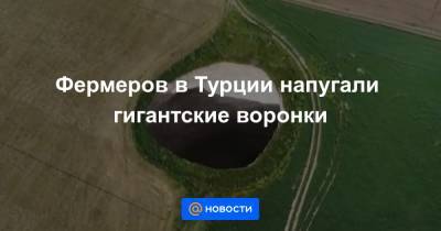 Фермеров в Турции напугали гигантские воронки - news.mail.ru - Turkey - провинция Конья