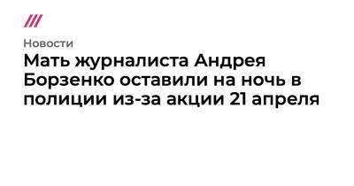 Михаил Бирюков - Мать журналиста Андрея Борзенко оставили на ночь в полиции из-за акции 21 апреля - tvrain.ru