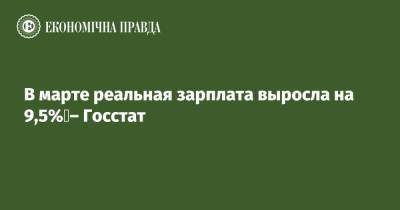 В марте реальная зарплата выросла на 9,5% – Госстат - epravda.com.ua - Киев - Житомирская обл.