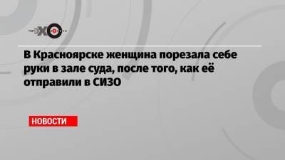 В Красноярске женщина порезала себе руки в зале суда, после того, как её отправили в СИЗО - echo.msk.ru - Красноярск