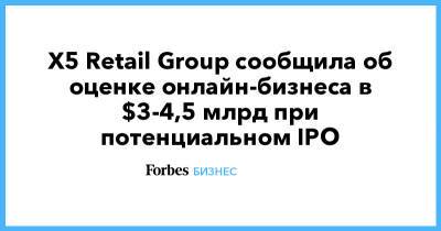 X5 Retail Group сообщила об оценке онлайн-бизнеса в $3-4,5 млрд при потенциальном IPO - forbes.ru - Россия