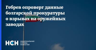 Гебрев опроверг данные болгарской прокуратуры о взрывах на оружейных заводах - nsn.fm - Украина - Грузия - Болгария