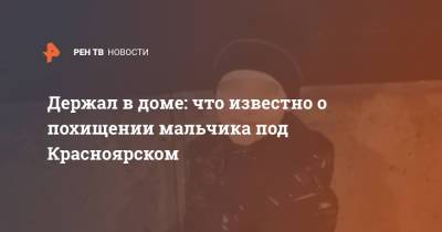 Держал в доме: что известно о похищении мальчика под Красноярском - ren.tv - Красноярский край - Красноярск