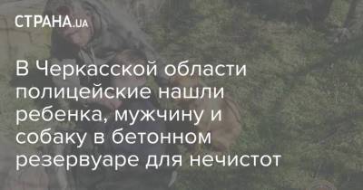 В Черкасской области полицейские нашли ребенка, мужчину и собаку в бетонном резервуаре для нечистот - strana.ua - Хмельницкая обл. - Черкасская обл. - Одесская обл.