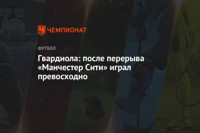 Хосеп Гвардиола - Гвардиола: после перерыва «Манчестер Сити» играл превосходно - championat.com