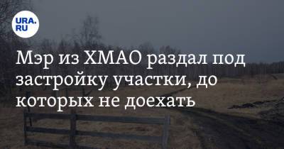 Мэр из ХМАО раздал под застройку участки, до которых не доехать - ura.news - Югра - Югорск