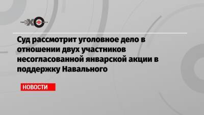 Алексей Навальный - Суд рассмотрит уголовное дело в отношении двух участников несогласованной январской акции в поддержку Навального - echo.msk.ru - Москва - Тверь