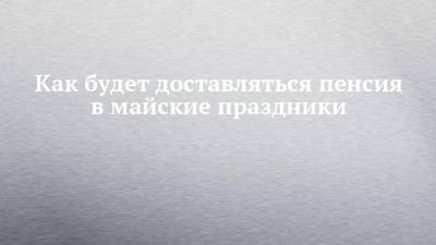 Как будет доставляться пенсия в майские праздники - chelny-izvest.ru - респ. Татарстан - Набережные Челны