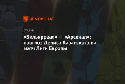 Денис Казанский - «Вильярреал» — «Арсенал»: прогноз Дениса Казанского на матч Лиги Европы - championat.com