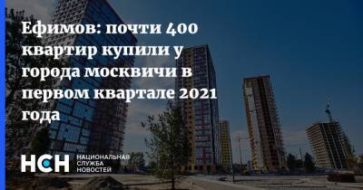 Владимир Ефимов - Ефимов: почти 400 квартир купили у города москвичи в первом квартале 2021 года - nsn.fm - Москва