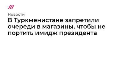 В Туркменистане запретили очереди в магазины, чтобы не портить имидж президента - tvrain.ru - Туркмения