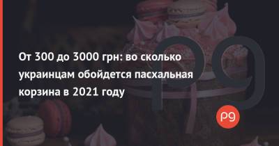 От 300 до 3000 грн: во сколько украинцам обойдется пасхальная корзина в 2021 году - thepage.ua