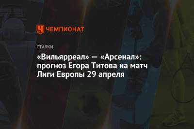 Егор Титов - «Вильярреал» — «Арсенал»: прогноз Егора Титова на матч Лиги Европы 29 апреля - championat.com - Испания