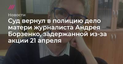 Алексей Навальный - Михаил Бирюков - Суд вернул в полицию дело матери журналиста Андрея Борзенко, задержанной из-за акции 21 апреля - tvrain.ru