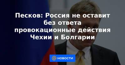 Песков: Россия не оставит без ответа провокационные действия Чехии и Болгарии - news.mail.ru - Болгария