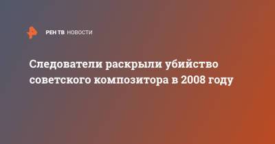 Следователи раскрыли убийство советского композитора в 2008 году - ren.tv - Новгородская обл.