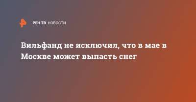 Роман Вильфанд - Вильфанд не исключил, что в мае в Москве может выпасть снег - ren.tv - Москва