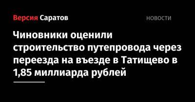 Роман Бусаргин - Чиновники оценили строительство путепровода через переезда на въезде в Татищево в 1,85 миллиарда рублей - nversia.ru - Саратовская обл.