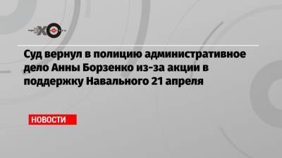 Алексей Навальный - Михаил Бирюков - Суд вернул в полицию административное дело Анны Борзенко из-за акции в поддержку Навального 21 апреля - echo.msk.ru - Москва