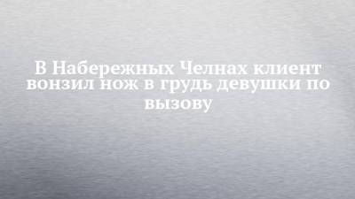 В Набережных Челнах клиент вонзил нож в грудь девушки по вызову - chelny-izvest.ru - респ. Татарстан - Набережные Челны