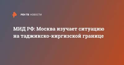 Мария Захарова - МИД РФ: Москва изучает ситуацию на таджикско-киргизской границе - ren.tv - Москва - Россия - Киргизия - Таджикистан