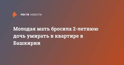 Молодая мать бросила 2-летнюю дочь умирать в квартире в Башкирии - ren.tv - Башкирия