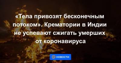 «Тела привозят бесконечным потоком». Крематории в Индии не успевают сжигать умерших от коронавируса - news.mail.ru