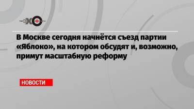 В Москве сегодня начнётся съезд партии «Яблоко», на котором обсудят и, возможно, примут масштабную реформу - echo.msk.ru - Москва