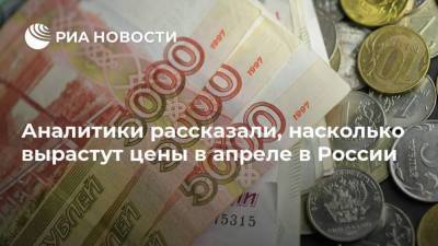Аналитики рассказали, насколько вырастут цены в апреле в России - smartmoney.one