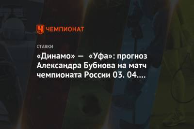 Александр Бубнов - «Динамо» — «Уфа»: прогноз Александра Бубнова на матч чемпионата России 03.04.2021 - championat.com - Москва - Уфа