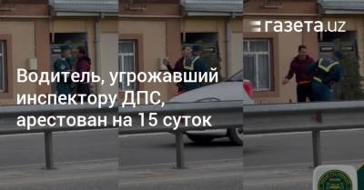 Водитель, угрожавший инспектору ДПС, арестован на 15 суток - gazeta.uz - Узбекистан - Ташкент - Ташкентская обл.