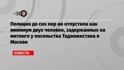 Полиция до сих пор не отпустила как минимум двух человек, задержанных на митинге у посольства Таджикистана в Москве - echo.msk.ru - Москва - Таджикистан
