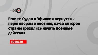 Египет, Судан и Эфиопия вернутся к переговорам о плотине, из-за которой страны грозились начать военные действия - echo.msk.ru - Египет - Судан - Конго - Эфиопия