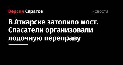 Юрий Юрин - Роман Бусаргин - В Аткарске затопило мост. Спасатели организовали лодочную переправу - nversia.ru - Аткарск