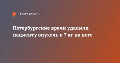 Петербургские врачи удалили пациенту опухоль в 7 кг на ноге - ren.tv - Санкт-Петербург