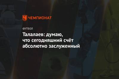 Андрей Талалаев - Талалаев: думаю, что сегодняшний счёт абсолютно заслуженный - championat.com - Краснодар