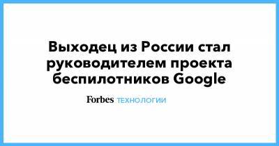 Выходец из России стал руководителем проекта беспилотников Google - forbes.ru - Москва