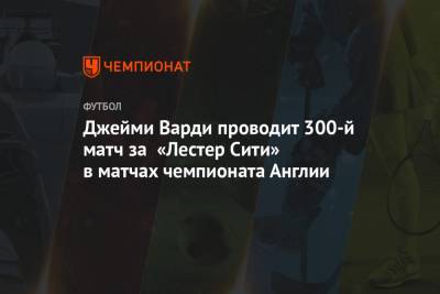Джейми Варди - Джейми Варди проводит 300-й матч за «Лестер Сити» в матчах чемпионата Англии - championat.com - Англия