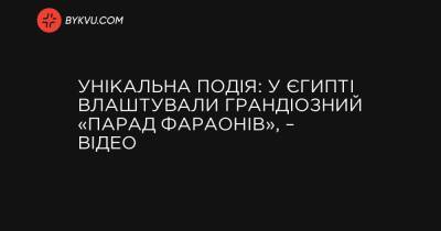 Унікальна подія: у Єгипті влаштували грандіозний «парад фараонів», – відео - bykvu.com