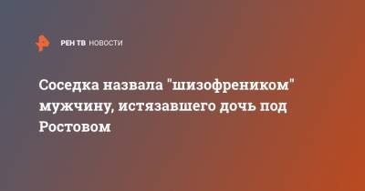 Соседка назвала "шизофреником" мужчину, истязавшего дочь под Ростовом - ren.tv - Ростов-На-Дону - Ростовская обл.
