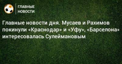 Главные новости дня. Мусаев и Рахимов покинули «Краснодар» и «Уфу», «Барселона» интересовалась Сулеймановым - bombardir.ru - Краснодар - Уфа