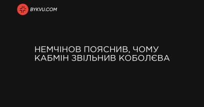 Немчінов пояснив, чому Кабмін звільнив Коболєва - bykvu.com - Украина