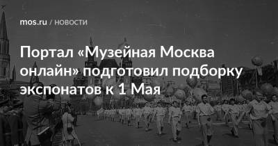 Портал «Музейная Москва онлайн» подготовил подборку экспонатов к 1 Мая - mos.ru - Москва - Варшава - Российская Империя
