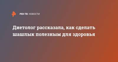 Антонина Стародубова - Диетолог рассказала, как сделать шашлык полезным для здоровья - ren.tv - Москва